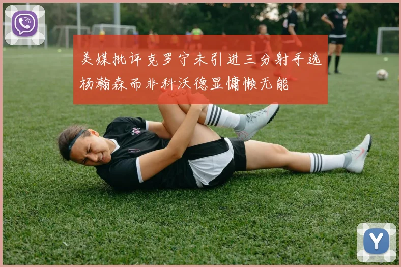 美媒批评克罗宁未引进三分射手选杨瀚森而非科沃德显慵懒无能