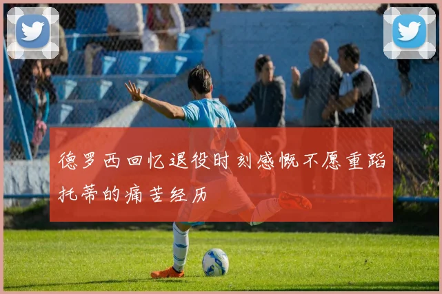 德罗西回忆退役时刻感慨不愿重蹈托蒂的痛苦经历
