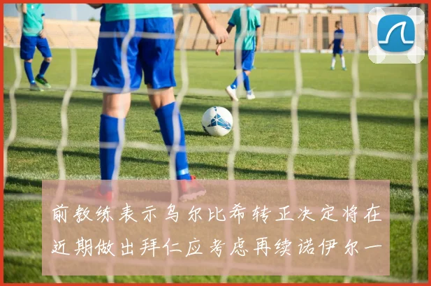 前教练表示乌尔比希转正决定将在近期做出拜仁应考虑再续诺伊尔一年合同