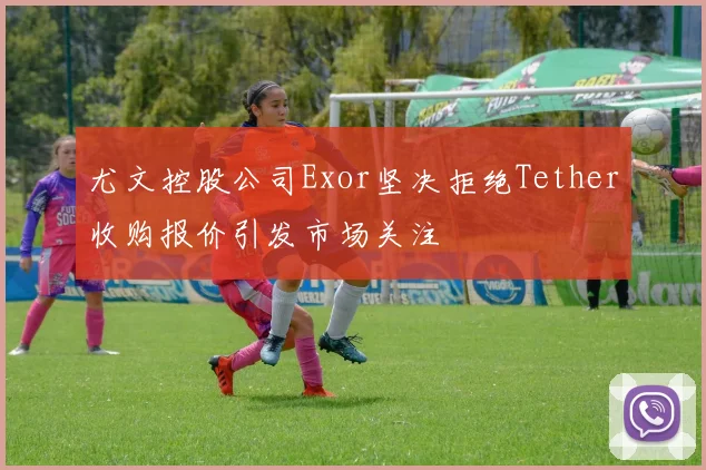 尤文控股公司Exor坚决拒绝Tether收购报价引发市场关注