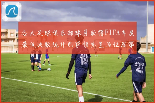 各大足球俱乐部球员获得FIFA年度最佳次数统计巴萨领先皇马位居第二