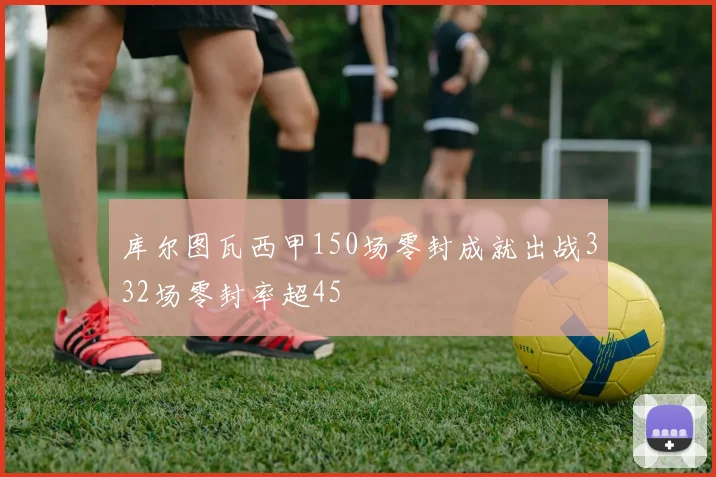 库尔图瓦西甲150场零封成就出战332场零封率超45