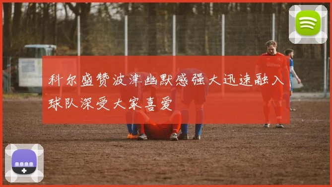 科尔盛赞波津幽默感强大迅速融入球队深受大家喜爱