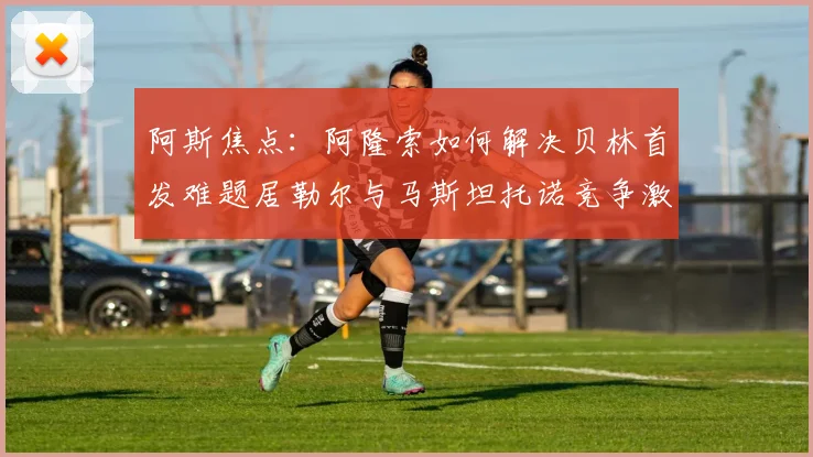 阿斯焦点：阿隆索如何解决贝林首发难题居勒尔与马斯坦托诺竞争激烈