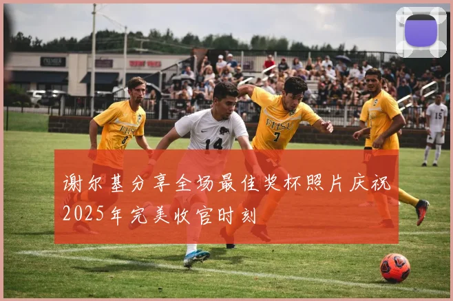 谢尔基分享全场最佳奖杯照片庆祝2025年完美收官时刻