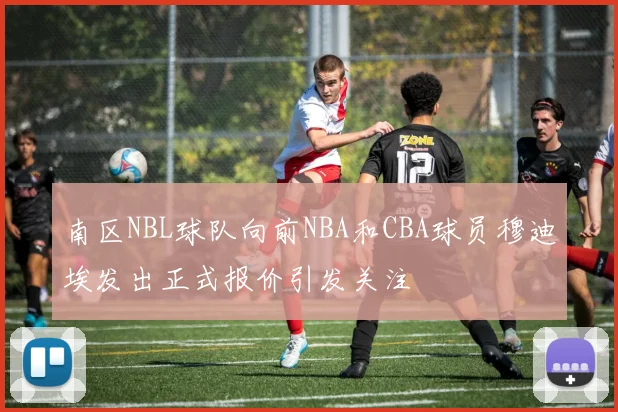 南区NBL球队向前NBA和CBA球员穆迪埃发出正式报价引发关注