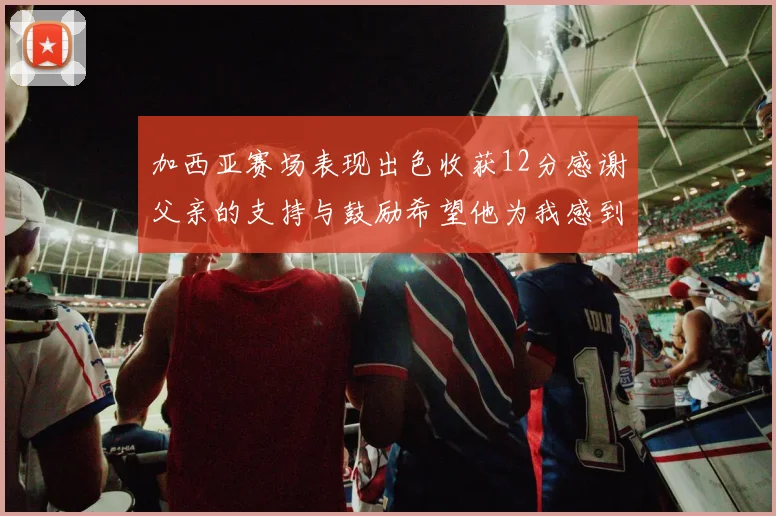 加西亚赛场表现出色收获12分感谢父亲的支持与鼓励希望他为我感到骄傲