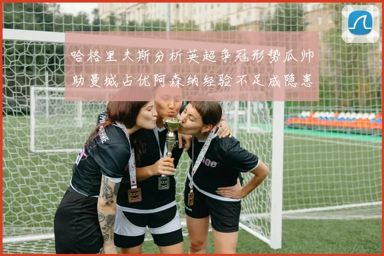 哈格里夫斯分析英超争冠形势瓜帅助曼城占优阿森纳经验不足成隐患