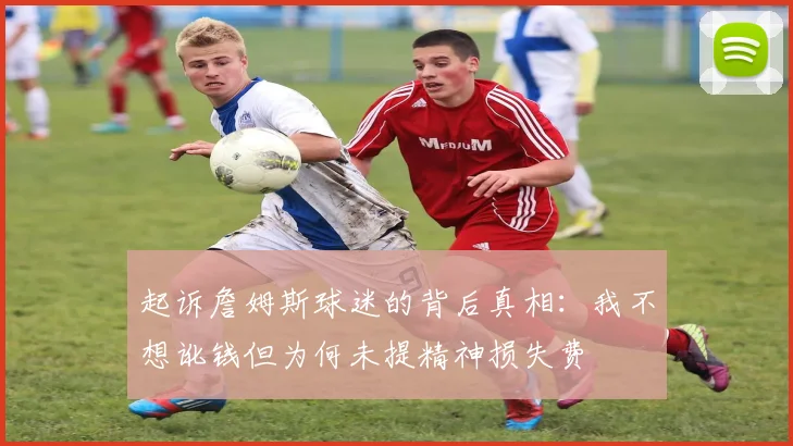 起诉詹姆斯球迷的背后真相：我不想讹钱但为何未提精神损失费