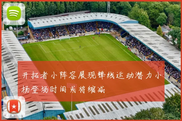 开拓者小阵容展现锋线运动潜力小杨登场时间或将缩减