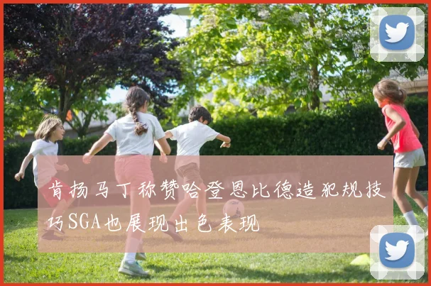 肯扬马丁称赞哈登恩比德造犯规技巧SGA也展现出色表现