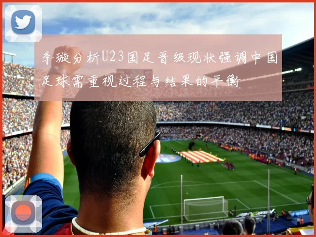 李璇分析U23国足晋级现状强调中国足球需重视过程与结果的平衡