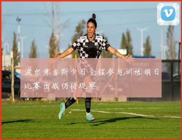 波尔津吉斯今日全程参与训练明日比赛出战仍待观察