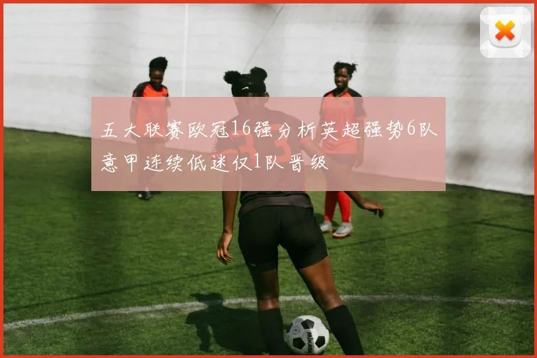 五大联赛欧冠16强分析英超强势6队意甲连续低迷仅1队晋级