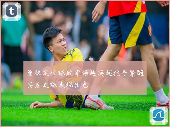 曼联定位球效率领跑英超枪手紧随其后进球表现出色
