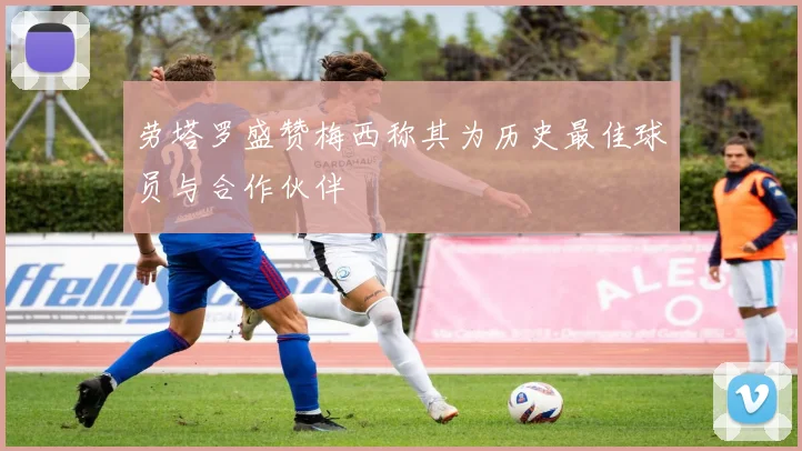 劳塔罗盛赞梅西称其为历史最佳球员与合作伙伴