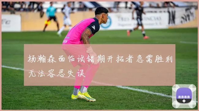 杨瀚森面临试错期开拓者急需胜利无法容忍失误