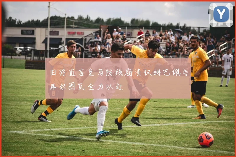 旧将直言皇马防线崩溃仅姆巴佩与库尔图瓦全力以赴