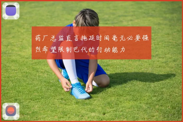 药厂总监直言拖延时间毫无必要强烈希望限制巴代的行动能力