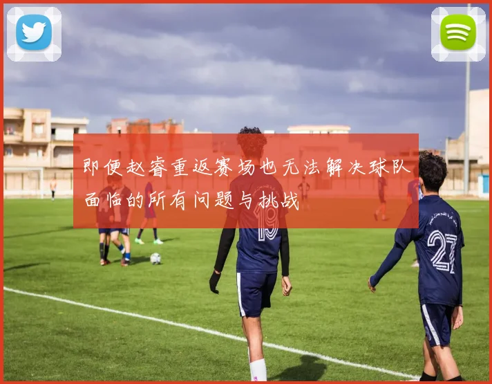 即便赵睿重返赛场也无法解决球队面临的所有问题与挑战