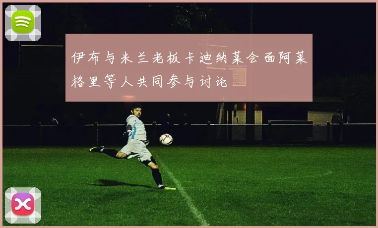 伊布与米兰老板卡迪纳莱会面阿莱格里等人共同参与讨论