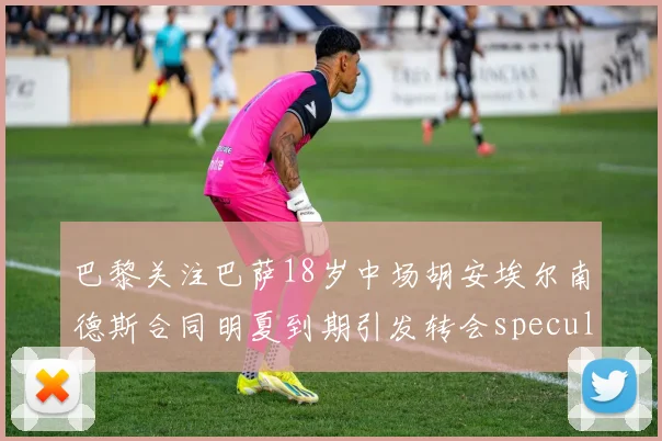巴黎关注巴萨18岁中场胡安埃尔南德斯合同明夏到期引发转会speculation