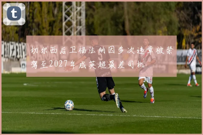 切尔西后卫福法纳因多次违章被禁驾至2027年成英超最差司机