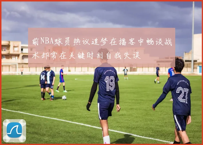 前NBA球员热议追梦在播客中畅谈战术却常在关键时刻自我失误