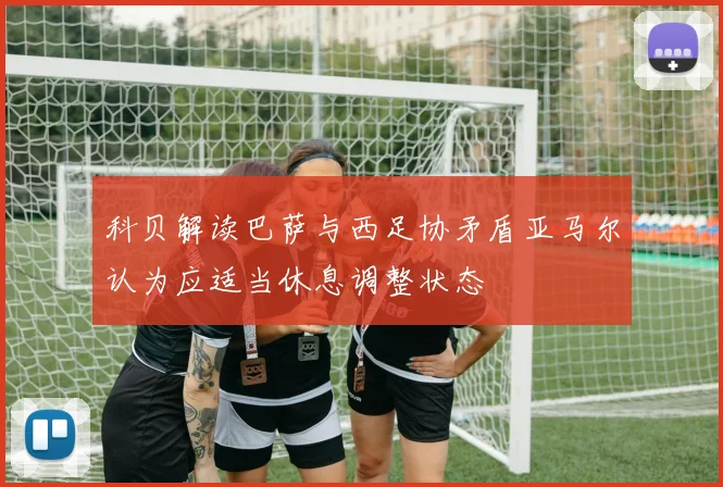 科贝解读巴萨与西足协矛盾亚马尔认为应适当休息调整状态