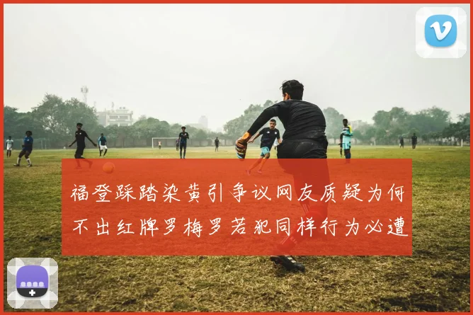 福登踩踏染黄引争议网友质疑为何不出红牌罗梅罗若犯同样行为必遭重罚