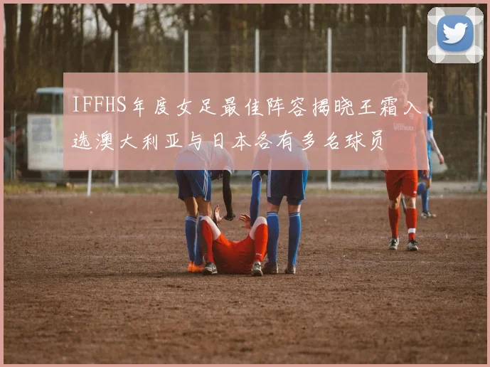 IFFHS年度女足最佳阵容揭晓王霜入选澳大利亚与日本各有多名球员