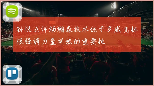 孙悦点评杨瀚森技术优于罗威克林根强调力量训练的重要性