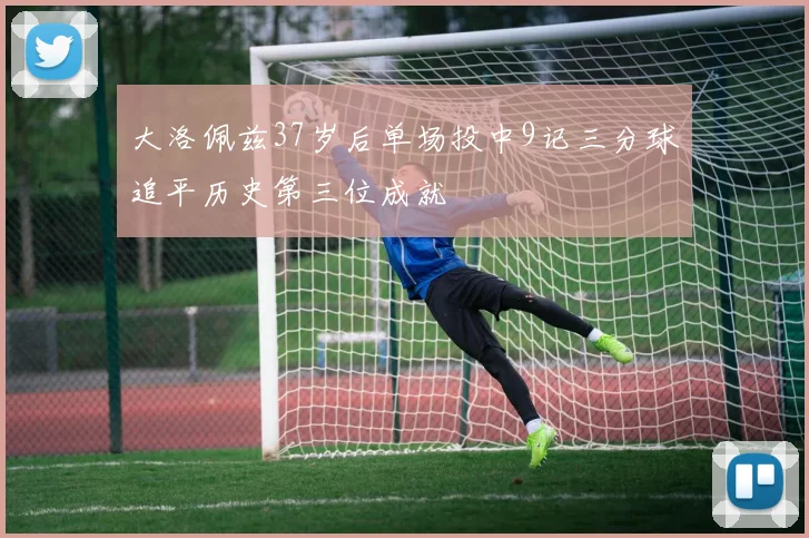 大洛佩兹37岁后单场投中9记三分球追平历史第三位成就