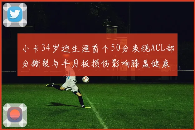 小卡34岁迎生涯首个50分表现ACL部分撕裂与半月板损伤影响膝盖健康