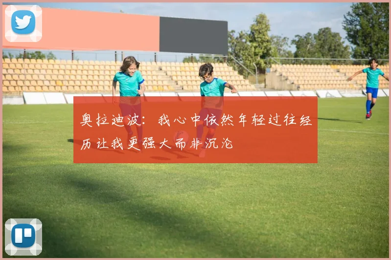 奥拉迪波：我心中依然年轻过往经历让我更强大而非沉沦
