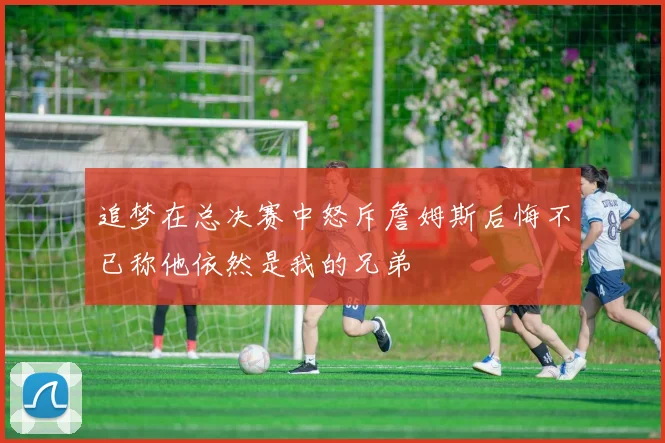 追梦在总决赛中怒斥詹姆斯后悔不已称他依然是我的兄弟