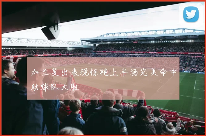 加兰复出表现惊艳上半场完美命中助球队大胜