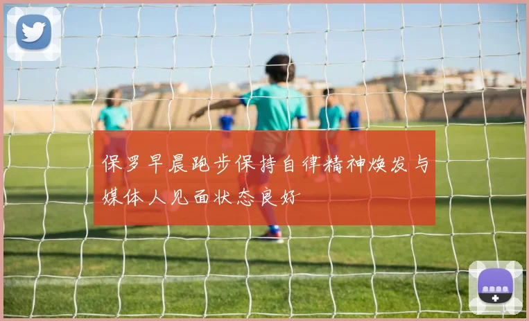 保罗早晨跑步保持自律精神焕发与媒体人见面状态良好