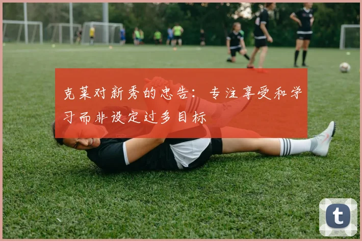 克莱对新秀的忠告：专注享受和学习而非设定过多目标