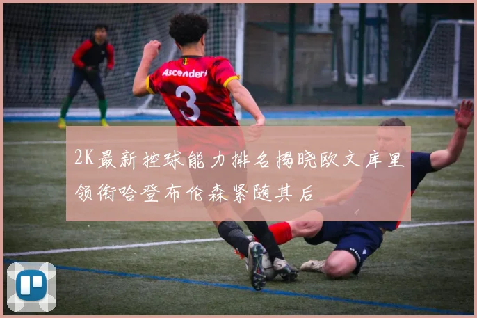 2K最新控球能力排名揭晓欧文库里领衔哈登布伦森紧随其后