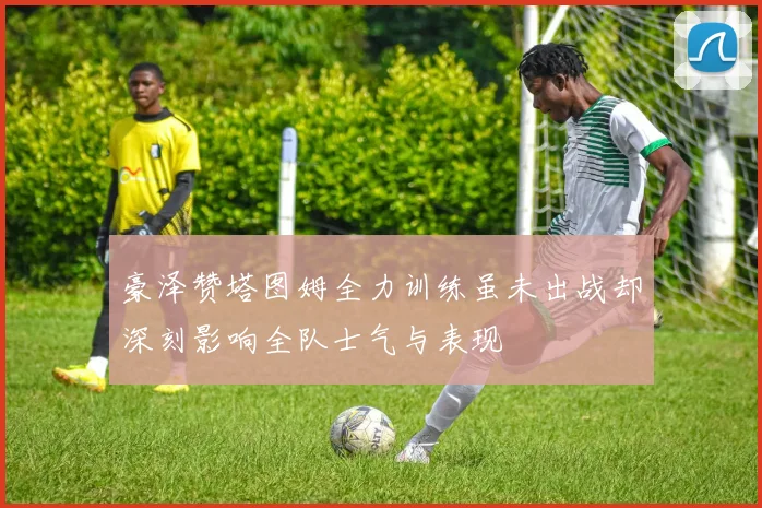 豪泽赞塔图姆全力训练虽未出战却深刻影响全队士气与表现