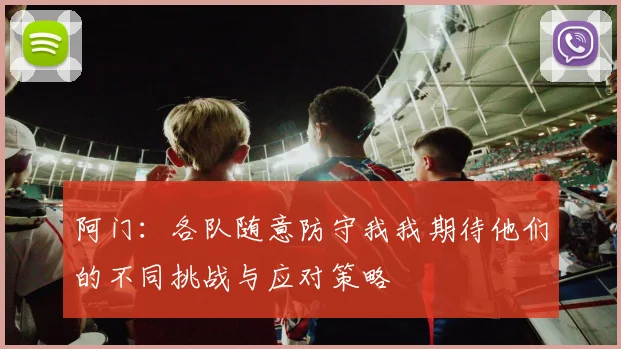 阿门：各队随意防守我我期待他们的不同挑战与应对策略