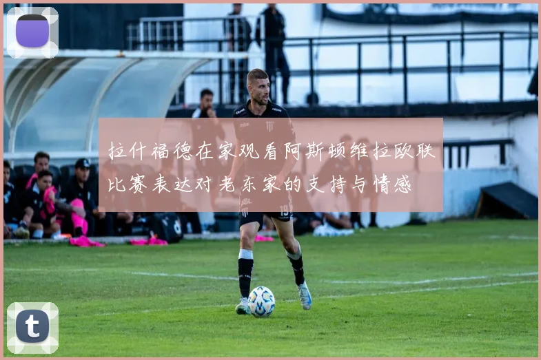 拉什福德在家观看阿斯顿维拉欧联比赛表达对老东家的支持与情感